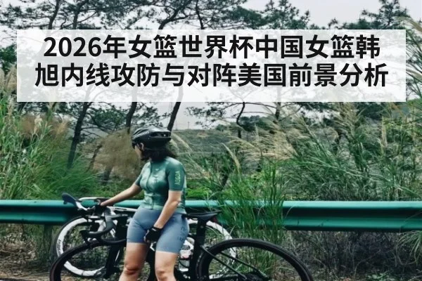 2026年女篮世界杯中国女篮韩旭内线攻防与对阵美国前景分析