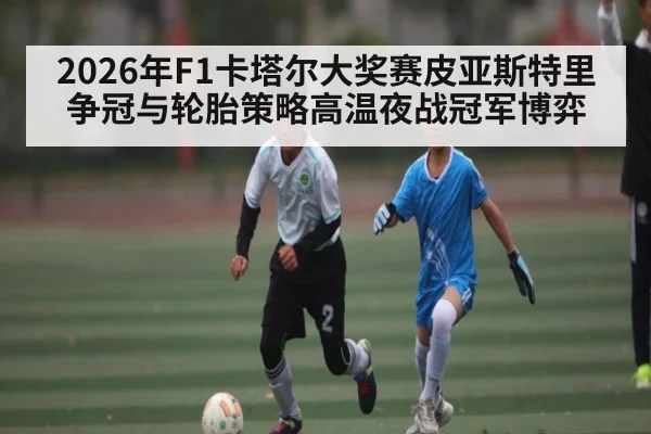 2026年F1卡塔尔大奖赛皮亚斯特里争冠与轮胎策略高温夜战冠军博弈